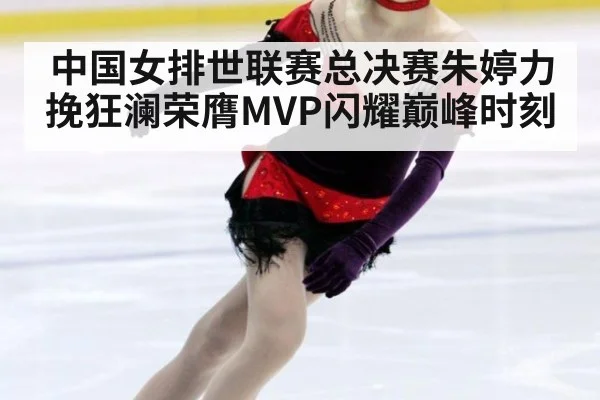 中国女排世联赛总决赛朱婷力挽狂澜荣膺MVP闪耀巅峰时刻